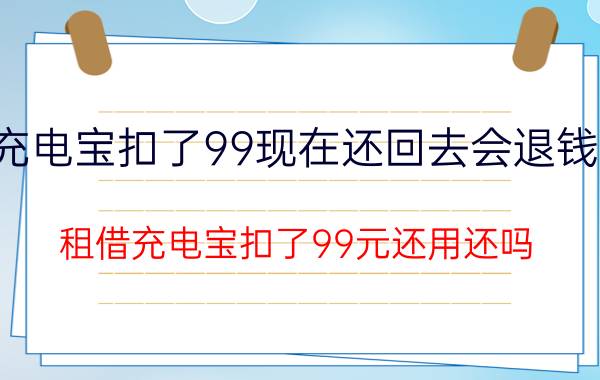 充电宝扣了99现在还回去会退钱吗 租借充电宝扣了99元还用还吗？